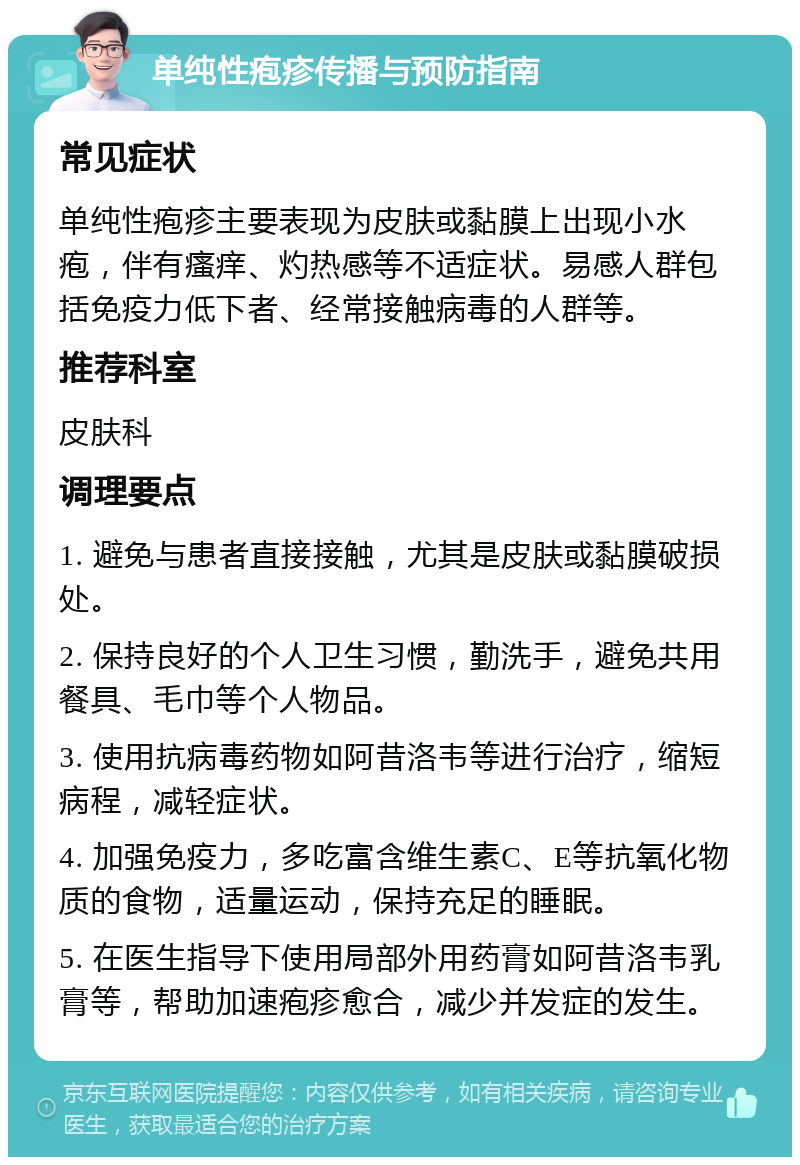 单纯性疱疹传播与预防指南 常见症状 单纯性疱疹主要表现为皮肤或黏膜上出现小水疱，伴有瘙痒、灼热感等不适症状。易感人群包括免疫力低下者、经常接触病毒的人群等。 推荐科室 皮肤科 调理要点 1. 避免与患者直接接触，尤其是皮肤或黏膜破损处。 2. 保持良好的个人卫生习惯，勤洗手，避免共用餐具、毛巾等个人物品。 3. 使用抗病毒药物如阿昔洛韦等进行治疗，缩短病程，减轻症状。 4. 加强免疫力，多吃富含维生素C、E等抗氧化物质的食物，适量运动，保持充足的睡眠。 5. 在医生指导下使用局部外用药膏如阿昔洛韦乳膏等，帮助加速疱疹愈合，减少并发症的发生。