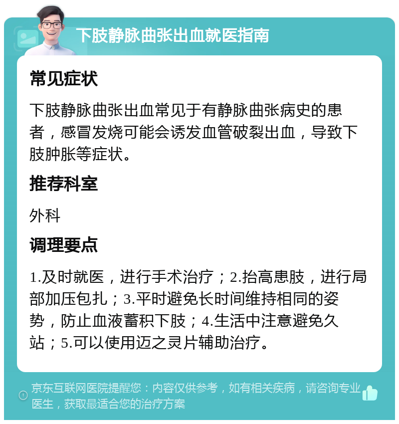 下肢静脉曲张出血就医指南 常见症状 下肢静脉曲张出血常见于有静脉曲张病史的患者，感冒发烧可能会诱发血管破裂出血，导致下肢肿胀等症状。 推荐科室 外科 调理要点 1.及时就医，进行手术治疗；2.抬高患肢，进行局部加压包扎；3.平时避免长时间维持相同的姿势，防止血液蓄积下肢；4.生活中注意避免久站；5.可以使用迈之灵片辅助治疗。