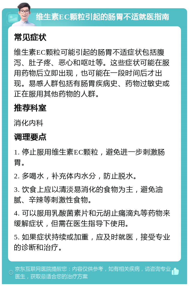 维生素EC颗粒引起的肠胃不适就医指南 常见症状 维生素EC颗粒可能引起的肠胃不适症状包括腹泻、肚子疼、恶心和呕吐等。这些症状可能在服用药物后立即出现，也可能在一段时间后才出现。易感人群包括有肠胃疾病史、药物过敏史或正在服用其他药物的人群。 推荐科室 消化内科 调理要点 1. 停止服用维生素EC颗粒，避免进一步刺激肠胃。 2. 多喝水，补充体内水分，防止脱水。 3. 饮食上应以清淡易消化的食物为主，避免油腻、辛辣等刺激性食物。 4. 可以服用乳酸菌素片和元胡止痛滴丸等药物来缓解症状，但需在医生指导下使用。 5. 如果症状持续或加重，应及时就医，接受专业的诊断和治疗。