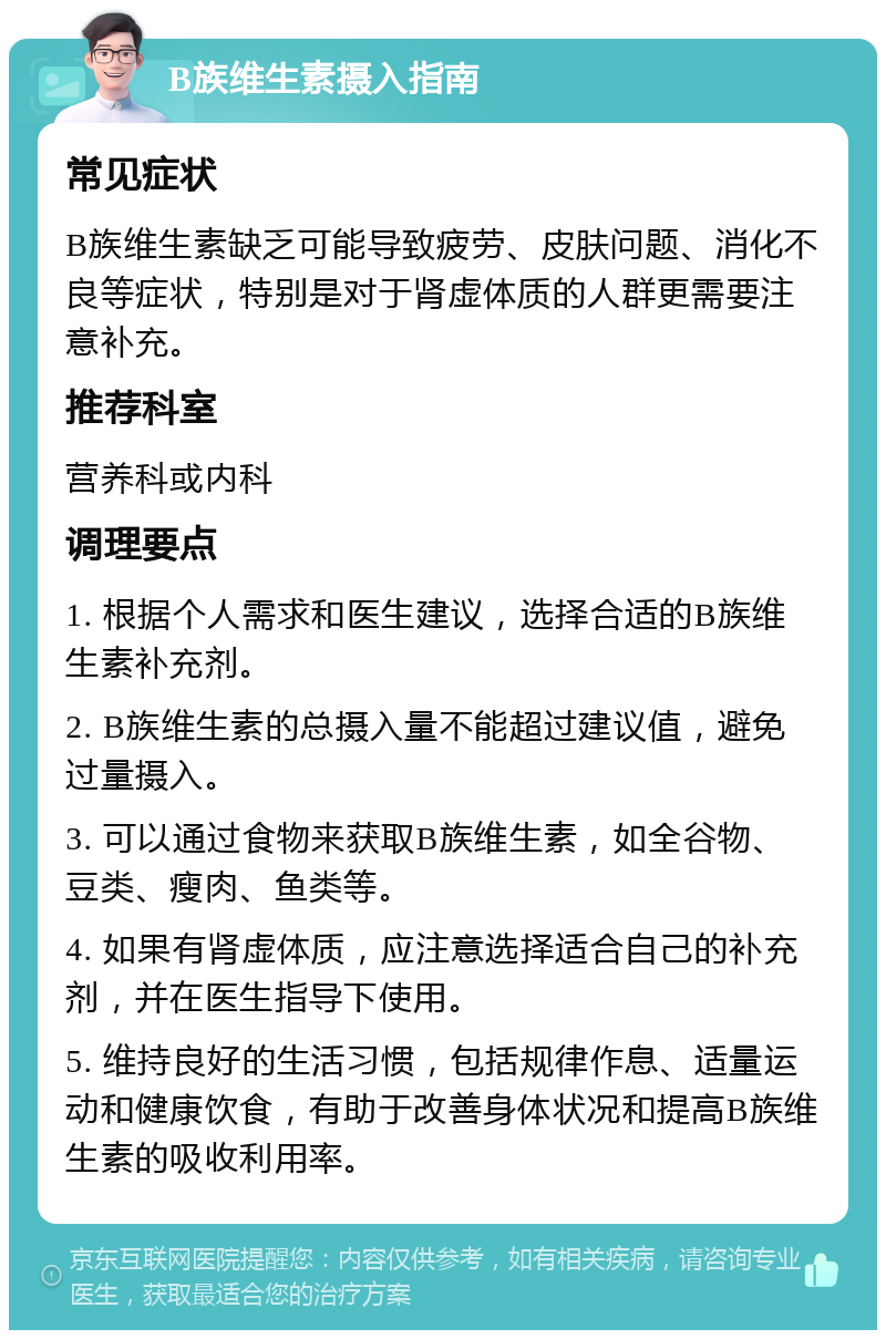 B族维生素摄入指南 常见症状 B族维生素缺乏可能导致疲劳、皮肤问题、消化不良等症状，特别是对于肾虚体质的人群更需要注意补充。 推荐科室 营养科或内科 调理要点 1. 根据个人需求和医生建议，选择合适的B族维生素补充剂。 2. B族维生素的总摄入量不能超过建议值，避免过量摄入。 3. 可以通过食物来获取B族维生素，如全谷物、豆类、瘦肉、鱼类等。 4. 如果有肾虚体质，应注意选择适合自己的补充剂，并在医生指导下使用。 5. 维持良好的生活习惯，包括规律作息、适量运动和健康饮食，有助于改善身体状况和提高B族维生素的吸收利用率。