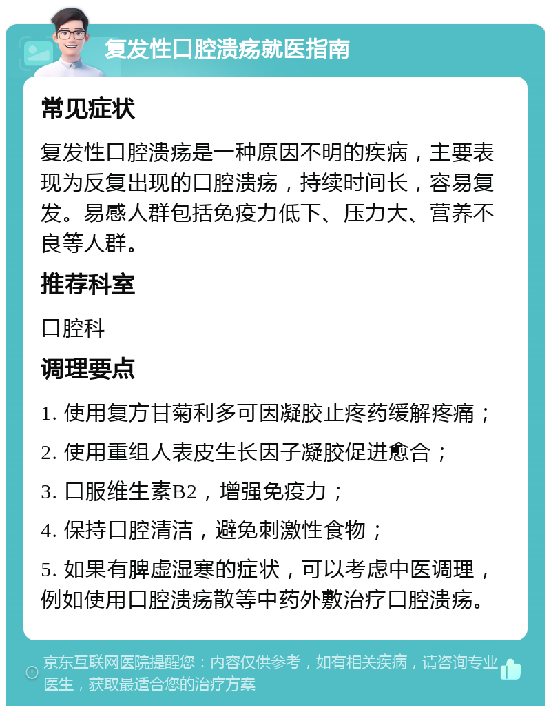 复发性口腔溃疡就医指南 常见症状 复发性口腔溃疡是一种原因不明的疾病，主要表现为反复出现的口腔溃疡，持续时间长，容易复发。易感人群包括免疫力低下、压力大、营养不良等人群。 推荐科室 口腔科 调理要点 1. 使用复方甘菊利多可因凝胶止疼药缓解疼痛； 2. 使用重组人表皮生长因子凝胶促进愈合； 3. 口服维生素B2，增强免疫力； 4. 保持口腔清洁，避免刺激性食物； 5. 如果有脾虚湿寒的症状，可以考虑中医调理，例如使用口腔溃疡散等中药外敷治疗口腔溃疡。