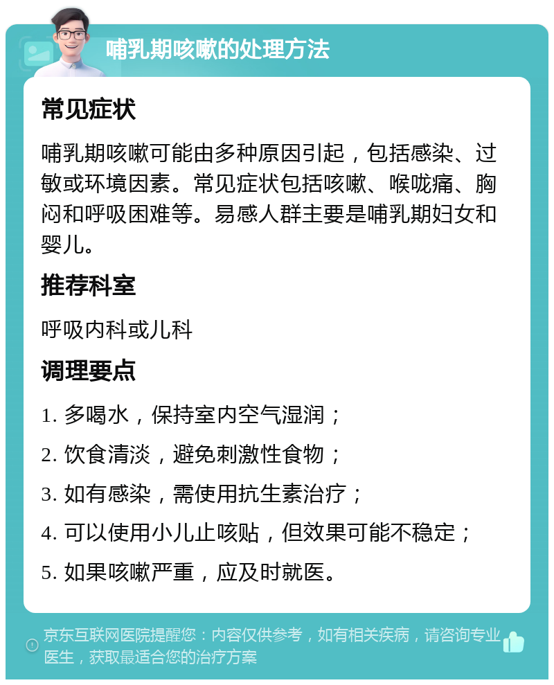 哺乳期咳嗽的处理方法 常见症状 哺乳期咳嗽可能由多种原因引起，包括感染、过敏或环境因素。常见症状包括咳嗽、喉咙痛、胸闷和呼吸困难等。易感人群主要是哺乳期妇女和婴儿。 推荐科室 呼吸内科或儿科 调理要点 1. 多喝水，保持室内空气湿润； 2. 饮食清淡，避免刺激性食物； 3. 如有感染，需使用抗生素治疗； 4. 可以使用小儿止咳贴，但效果可能不稳定； 5. 如果咳嗽严重，应及时就医。