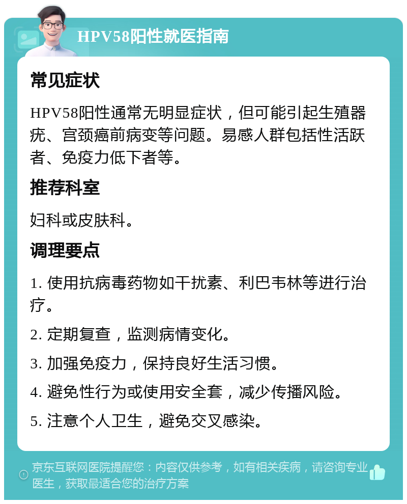 HPV58阳性就医指南 常见症状 HPV58阳性通常无明显症状，但可能引起生殖器疣、宫颈癌前病变等问题。易感人群包括性活跃者、免疫力低下者等。 推荐科室 妇科或皮肤科。 调理要点 1. 使用抗病毒药物如干扰素、利巴韦林等进行治疗。 2. 定期复查，监测病情变化。 3. 加强免疫力，保持良好生活习惯。 4. 避免性行为或使用安全套，减少传播风险。 5. 注意个人卫生，避免交叉感染。