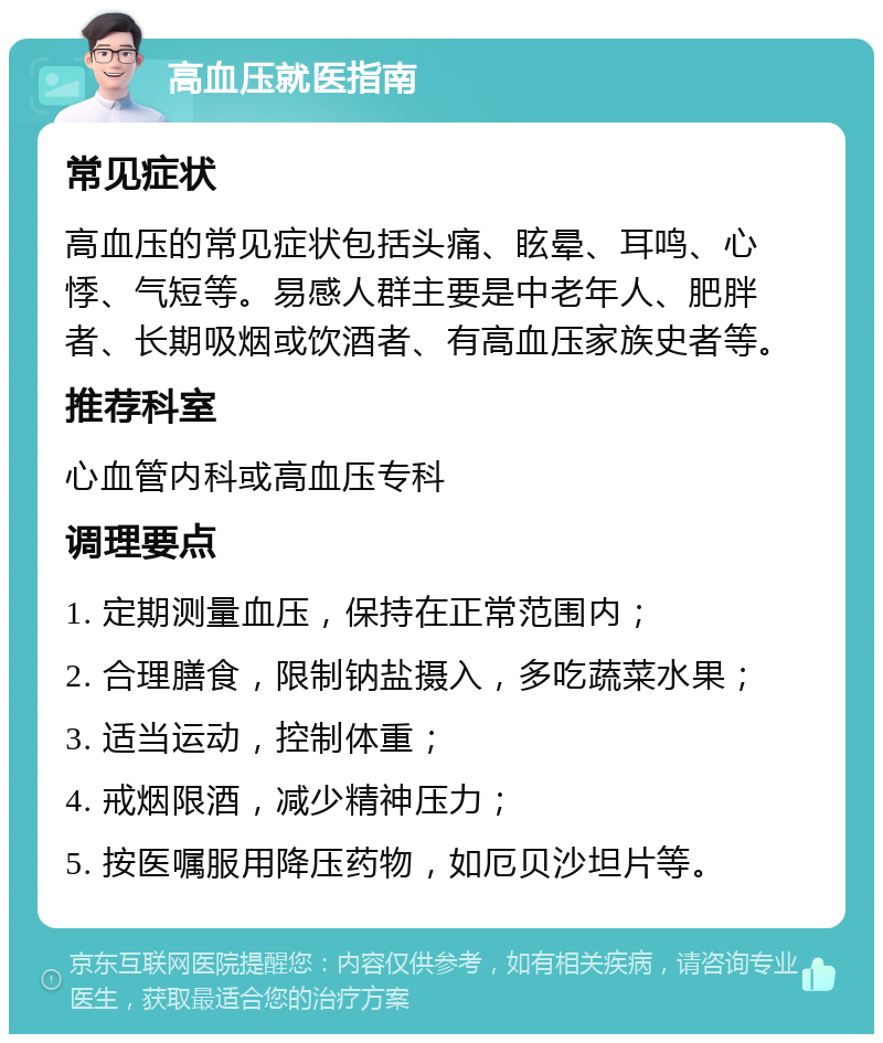 高血压就医指南 常见症状 高血压的常见症状包括头痛、眩晕、耳鸣、心悸、气短等。易感人群主要是中老年人、肥胖者、长期吸烟或饮酒者、有高血压家族史者等。 推荐科室 心血管内科或高血压专科 调理要点 1. 定期测量血压，保持在正常范围内； 2. 合理膳食，限制钠盐摄入，多吃蔬菜水果； 3. 适当运动，控制体重； 4. 戒烟限酒，减少精神压力； 5. 按医嘱服用降压药物，如厄贝沙坦片等。