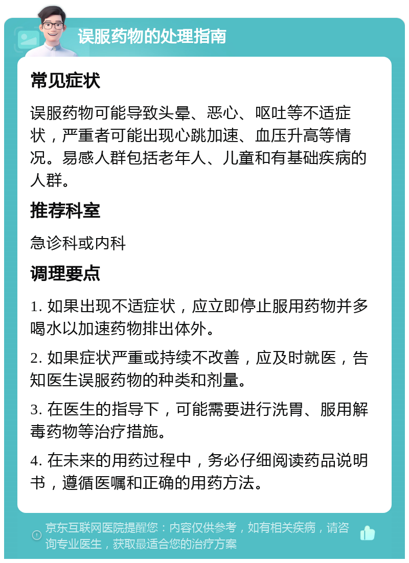 误服药物的处理指南 常见症状 误服药物可能导致头晕、恶心、呕吐等不适症状，严重者可能出现心跳加速、血压升高等情况。易感人群包括老年人、儿童和有基础疾病的人群。 推荐科室 急诊科或内科 调理要点 1. 如果出现不适症状，应立即停止服用药物并多喝水以加速药物排出体外。 2. 如果症状严重或持续不改善，应及时就医，告知医生误服药物的种类和剂量。 3. 在医生的指导下，可能需要进行洗胃、服用解毒药物等治疗措施。 4. 在未来的用药过程中，务必仔细阅读药品说明书，遵循医嘱和正确的用药方法。