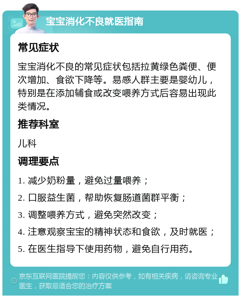 宝宝消化不良就医指南 常见症状 宝宝消化不良的常见症状包括拉黄绿色粪便、便次增加、食欲下降等。易感人群主要是婴幼儿，特别是在添加辅食或改变喂养方式后容易出现此类情况。 推荐科室 儿科 调理要点 1. 减少奶粉量，避免过量喂养； 2. 口服益生菌，帮助恢复肠道菌群平衡； 3. 调整喂养方式，避免突然改变； 4. 注意观察宝宝的精神状态和食欲，及时就医； 5. 在医生指导下使用药物，避免自行用药。