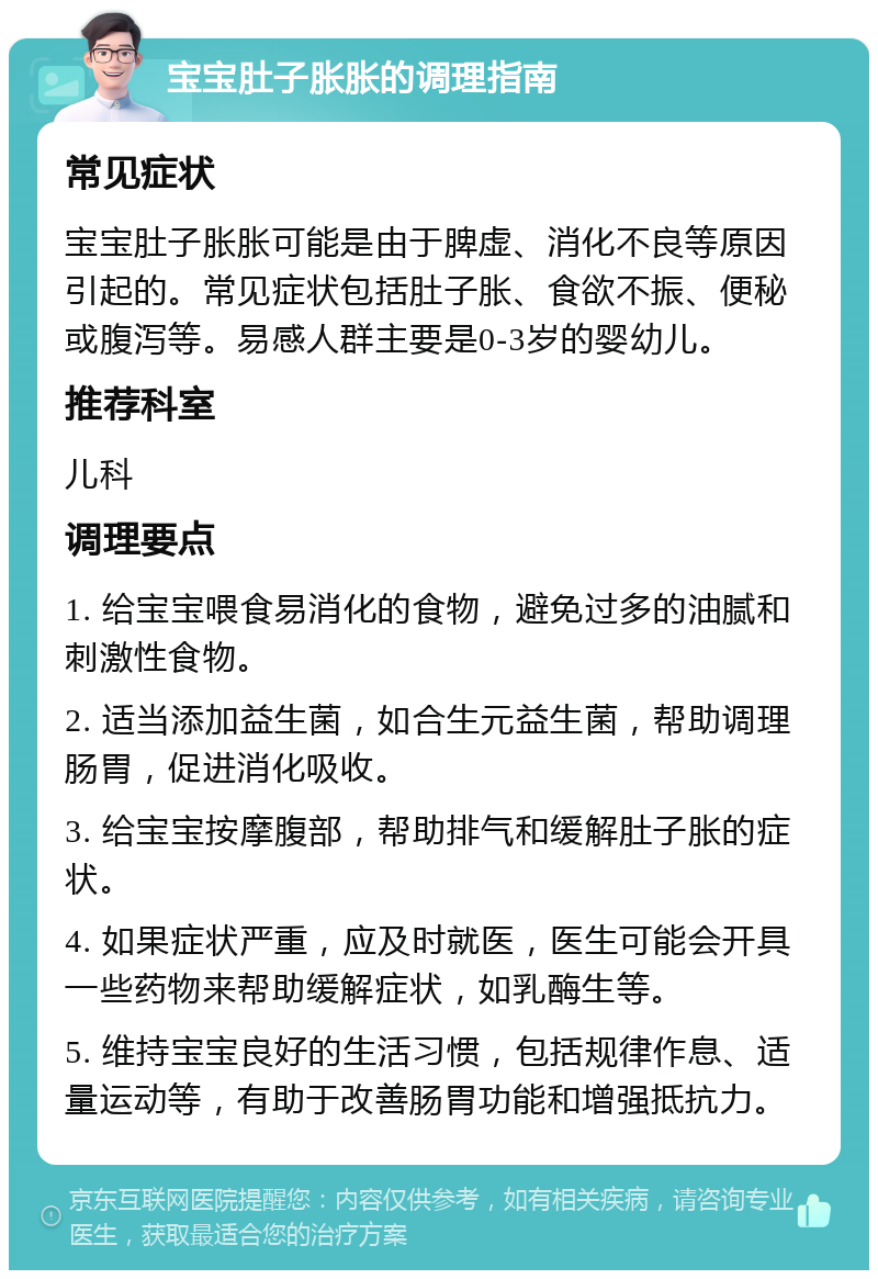 宝宝肚子胀胀的调理指南 常见症状 宝宝肚子胀胀可能是由于脾虚、消化不良等原因引起的。常见症状包括肚子胀、食欲不振、便秘或腹泻等。易感人群主要是0-3岁的婴幼儿。 推荐科室 儿科 调理要点 1. 给宝宝喂食易消化的食物，避免过多的油腻和刺激性食物。 2. 适当添加益生菌，如合生元益生菌，帮助调理肠胃，促进消化吸收。 3. 给宝宝按摩腹部，帮助排气和缓解肚子胀的症状。 4. 如果症状严重，应及时就医，医生可能会开具一些药物来帮助缓解症状，如乳酶生等。 5. 维持宝宝良好的生活习惯，包括规律作息、适量运动等，有助于改善肠胃功能和增强抵抗力。