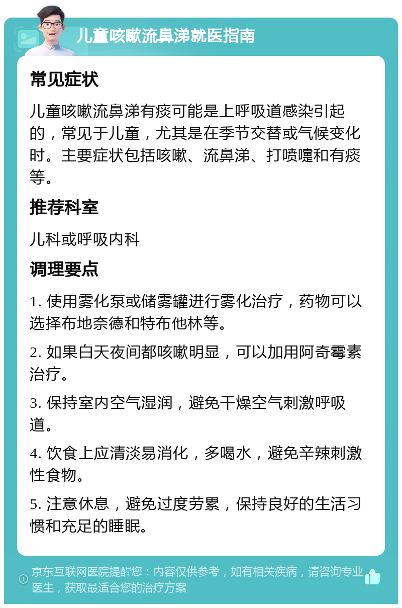 儿童咳嗽流鼻涕就医指南 常见症状 儿童咳嗽流鼻涕有痰可能是上呼吸道感染引起的，常见于儿童，尤其是在季节交替或气候变化时。主要症状包括咳嗽、流鼻涕、打喷嚏和有痰等。 推荐科室 儿科或呼吸内科 调理要点 1. 使用雾化泵或储雾罐进行雾化治疗，药物可以选择布地奈德和特布他林等。 2. 如果白天夜间都咳嗽明显，可以加用阿奇霉素治疗。 3. 保持室内空气湿润，避免干燥空气刺激呼吸道。 4. 饮食上应清淡易消化，多喝水，避免辛辣刺激性食物。 5. 注意休息，避免过度劳累，保持良好的生活习惯和充足的睡眠。