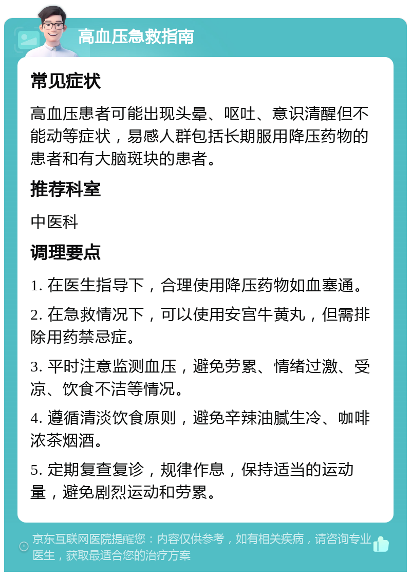 高血压急救指南 常见症状 高血压患者可能出现头晕、呕吐、意识清醒但不能动等症状，易感人群包括长期服用降压药物的患者和有大脑斑块的患者。 推荐科室 中医科 调理要点 1. 在医生指导下，合理使用降压药物如血塞通。 2. 在急救情况下，可以使用安宫牛黄丸，但需排除用药禁忌症。 3. 平时注意监测血压，避免劳累、情绪过激、受凉、饮食不洁等情况。 4. 遵循清淡饮食原则，避免辛辣油腻生冷、咖啡浓茶烟酒。 5. 定期复查复诊，规律作息，保持适当的运动量，避免剧烈运动和劳累。