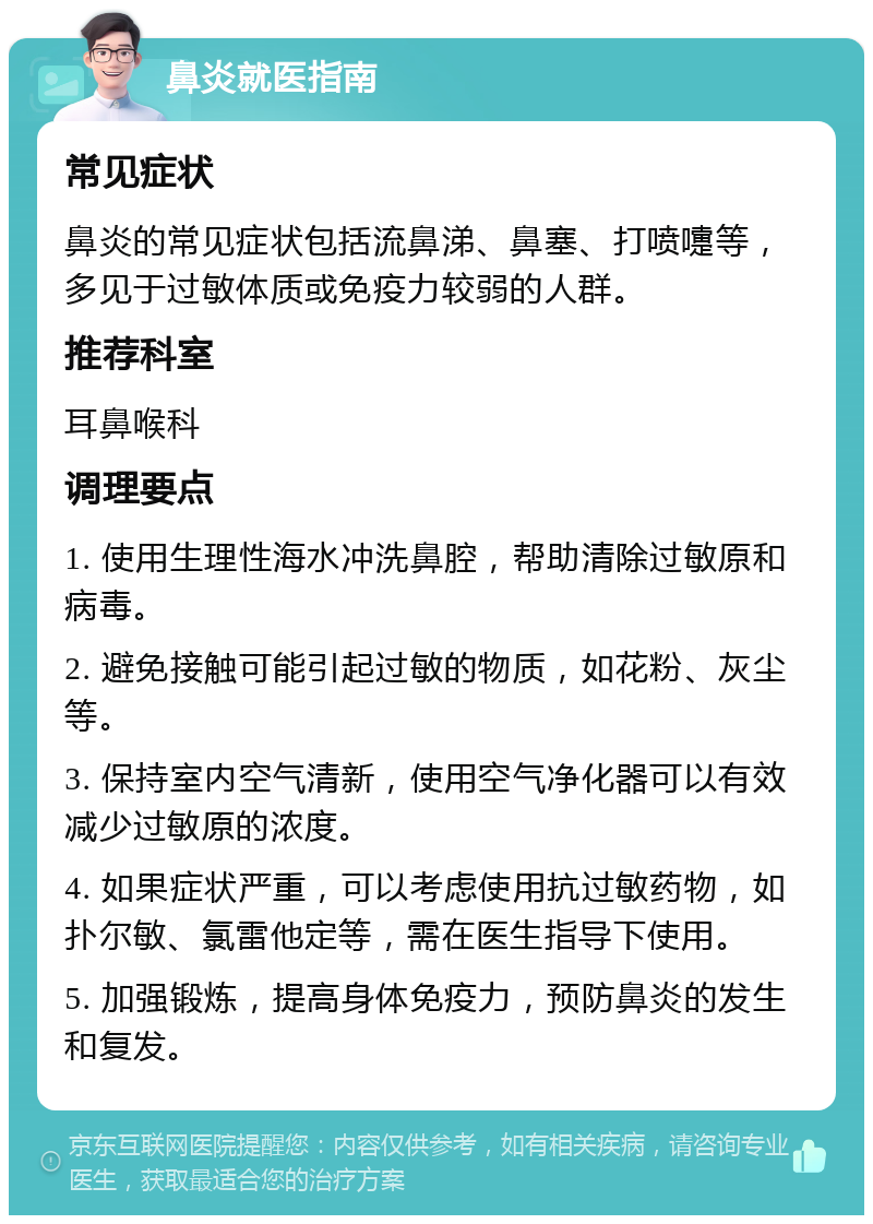 鼻炎就医指南 常见症状 鼻炎的常见症状包括流鼻涕、鼻塞、打喷嚏等，多见于过敏体质或免疫力较弱的人群。 推荐科室 耳鼻喉科 调理要点 1. 使用生理性海水冲洗鼻腔，帮助清除过敏原和病毒。 2. 避免接触可能引起过敏的物质，如花粉、灰尘等。 3. 保持室内空气清新，使用空气净化器可以有效减少过敏原的浓度。 4. 如果症状严重，可以考虑使用抗过敏药物，如扑尔敏、氯雷他定等，需在医生指导下使用。 5. 加强锻炼，提高身体免疫力，预防鼻炎的发生和复发。