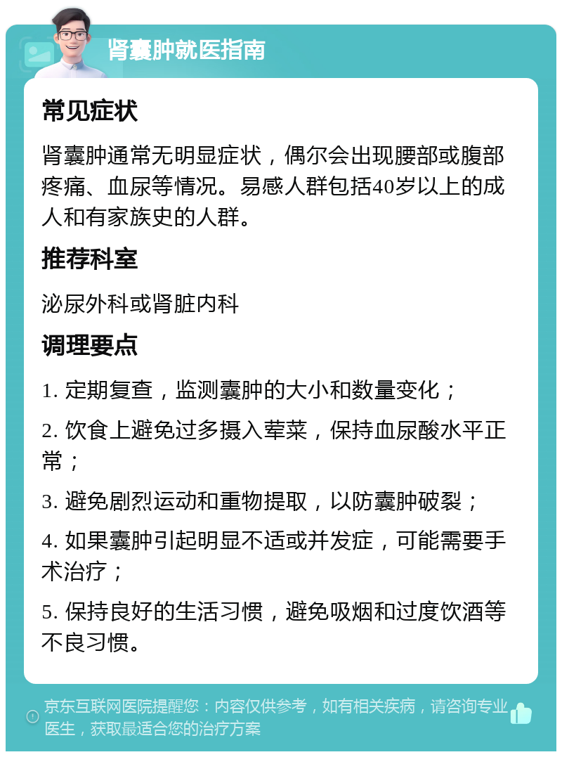 肾囊肿就医指南 常见症状 肾囊肿通常无明显症状，偶尔会出现腰部或腹部疼痛、血尿等情况。易感人群包括40岁以上的成人和有家族史的人群。 推荐科室 泌尿外科或肾脏内科 调理要点 1. 定期复查，监测囊肿的大小和数量变化； 2. 饮食上避免过多摄入荤菜，保持血尿酸水平正常； 3. 避免剧烈运动和重物提取，以防囊肿破裂； 4. 如果囊肿引起明显不适或并发症，可能需要手术治疗； 5. 保持良好的生活习惯，避免吸烟和过度饮酒等不良习惯。