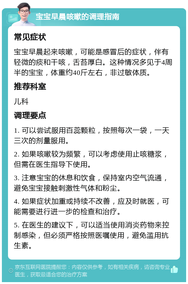 宝宝早晨咳嗽的调理指南 常见症状 宝宝早晨起来咳嗽，可能是感冒后的症状，伴有轻微的痰和干咳，舌苔厚白。这种情况多见于4周半的宝宝，体重约40斤左右，非过敏体质。 推荐科室 儿科 调理要点 1. 可以尝试服用百蕊颗粒，按照每次一袋，一天三次的剂量服用。 2. 如果咳嗽较为频繁，可以考虑使用止咳糖浆，但需在医生指导下使用。 3. 注意宝宝的休息和饮食，保持室内空气流通，避免宝宝接触刺激性气体和粉尘。 4. 如果症状加重或持续不改善，应及时就医，可能需要进行进一步的检查和治疗。 5. 在医生的建议下，可以适当使用消炎药物来控制感染，但必须严格按照医嘱使用，避免滥用抗生素。