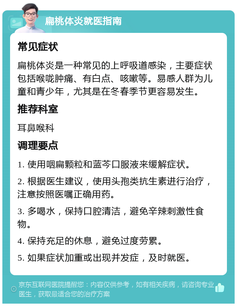 扁桃体炎就医指南 常见症状 扁桃体炎是一种常见的上呼吸道感染，主要症状包括喉咙肿痛、有白点、咳嗽等。易感人群为儿童和青少年，尤其是在冬春季节更容易发生。 推荐科室 耳鼻喉科 调理要点 1. 使用咽扁颗粒和蓝芩口服液来缓解症状。 2. 根据医生建议，使用头孢类抗生素进行治疗，注意按照医嘱正确用药。 3. 多喝水，保持口腔清洁，避免辛辣刺激性食物。 4. 保持充足的休息，避免过度劳累。 5. 如果症状加重或出现并发症，及时就医。