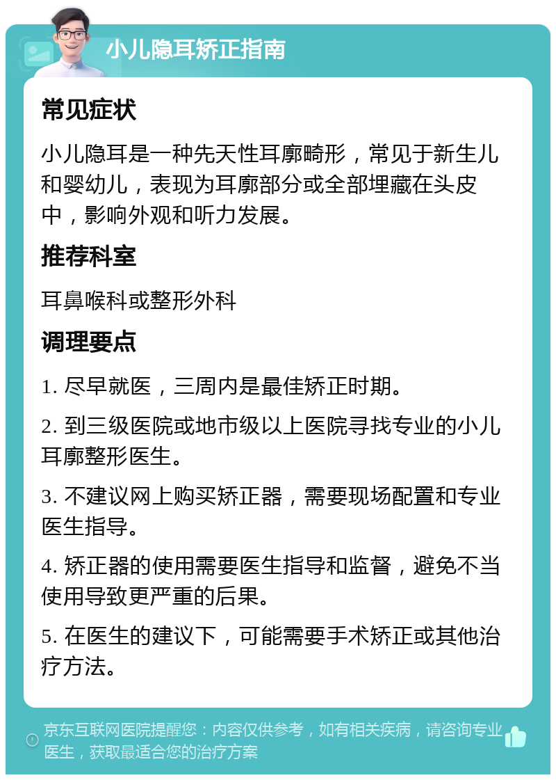 小儿隐耳矫正指南 常见症状 小儿隐耳是一种先天性耳廓畸形，常见于新生儿和婴幼儿，表现为耳廓部分或全部埋藏在头皮中，影响外观和听力发展。 推荐科室 耳鼻喉科或整形外科 调理要点 1. 尽早就医，三周内是最佳矫正时期。 2. 到三级医院或地市级以上医院寻找专业的小儿耳廓整形医生。 3. 不建议网上购买矫正器，需要现场配置和专业医生指导。 4. 矫正器的使用需要医生指导和监督，避免不当使用导致更严重的后果。 5. 在医生的建议下，可能需要手术矫正或其他治疗方法。