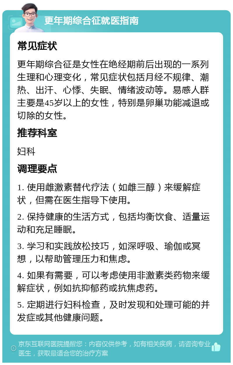 更年期综合征就医指南 常见症状 更年期综合征是女性在绝经期前后出现的一系列生理和心理变化，常见症状包括月经不规律、潮热、出汗、心悸、失眠、情绪波动等。易感人群主要是45岁以上的女性，特别是卵巢功能减退或切除的女性。 推荐科室 妇科 调理要点 1. 使用雌激素替代疗法（如雌三醇）来缓解症状，但需在医生指导下使用。 2. 保持健康的生活方式，包括均衡饮食、适量运动和充足睡眠。 3. 学习和实践放松技巧，如深呼吸、瑜伽或冥想，以帮助管理压力和焦虑。 4. 如果有需要，可以考虑使用非激素类药物来缓解症状，例如抗抑郁药或抗焦虑药。 5. 定期进行妇科检查，及时发现和处理可能的并发症或其他健康问题。