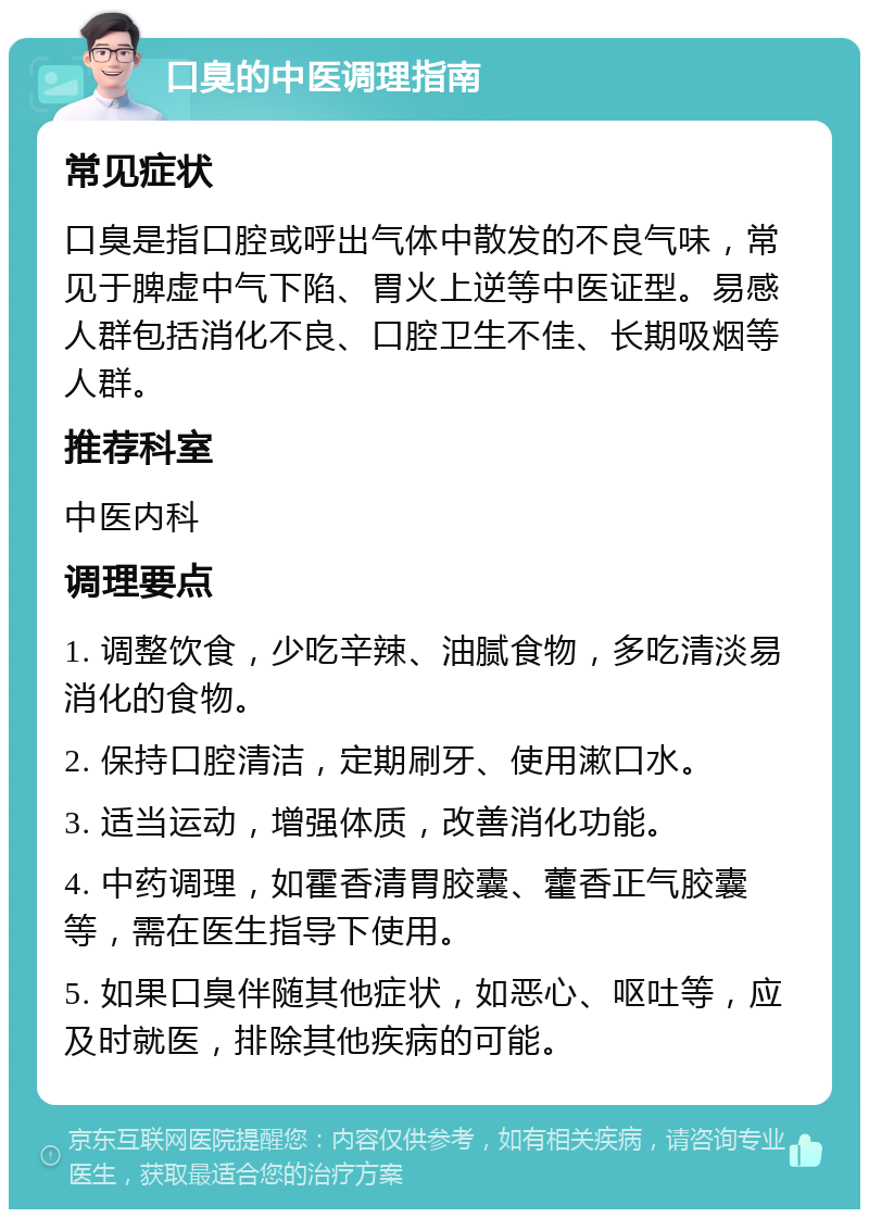 口臭的中医调理指南 常见症状 口臭是指口腔或呼出气体中散发的不良气味，常见于脾虚中气下陷、胃火上逆等中医证型。易感人群包括消化不良、口腔卫生不佳、长期吸烟等人群。 推荐科室 中医内科 调理要点 1. 调整饮食，少吃辛辣、油腻食物，多吃清淡易消化的食物。 2. 保持口腔清洁，定期刷牙、使用漱口水。 3. 适当运动，增强体质，改善消化功能。 4. 中药调理，如霍香清胃胶囊、藿香正气胶囊等，需在医生指导下使用。 5. 如果口臭伴随其他症状，如恶心、呕吐等，应及时就医，排除其他疾病的可能。