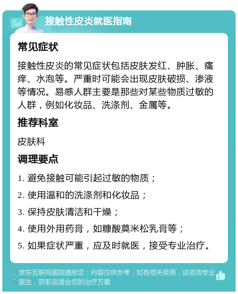 接触性皮炎就医指南 常见症状 接触性皮炎的常见症状包括皮肤发红、肿胀、瘙痒、水泡等。严重时可能会出现皮肤破损、渗液等情况。易感人群主要是那些对某些物质过敏的人群，例如化妆品、洗涤剂、金属等。 推荐科室 皮肤科 调理要点 1. 避免接触可能引起过敏的物质； 2. 使用温和的洗涤剂和化妆品； 3. 保持皮肤清洁和干燥； 4. 使用外用药膏，如糠酸莫米松乳膏等； 5. 如果症状严重，应及时就医，接受专业治疗。