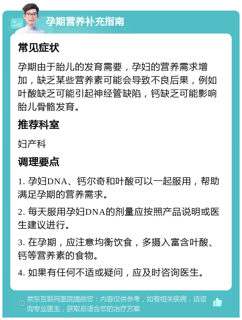 孕期营养补充指南 常见症状 孕期由于胎儿的发育需要，孕妇的营养需求增加，缺乏某些营养素可能会导致不良后果，例如叶酸缺乏可能引起神经管缺陷，钙缺乏可能影响胎儿骨骼发育。 推荐科室 妇产科 调理要点 1. 孕妇DNA、钙尔奇和叶酸可以一起服用，帮助满足孕期的营养需求。 2. 每天服用孕妇DNA的剂量应按照产品说明或医生建议进行。 3. 在孕期，应注意均衡饮食，多摄入富含叶酸、钙等营养素的食物。 4. 如果有任何不适或疑问，应及时咨询医生。