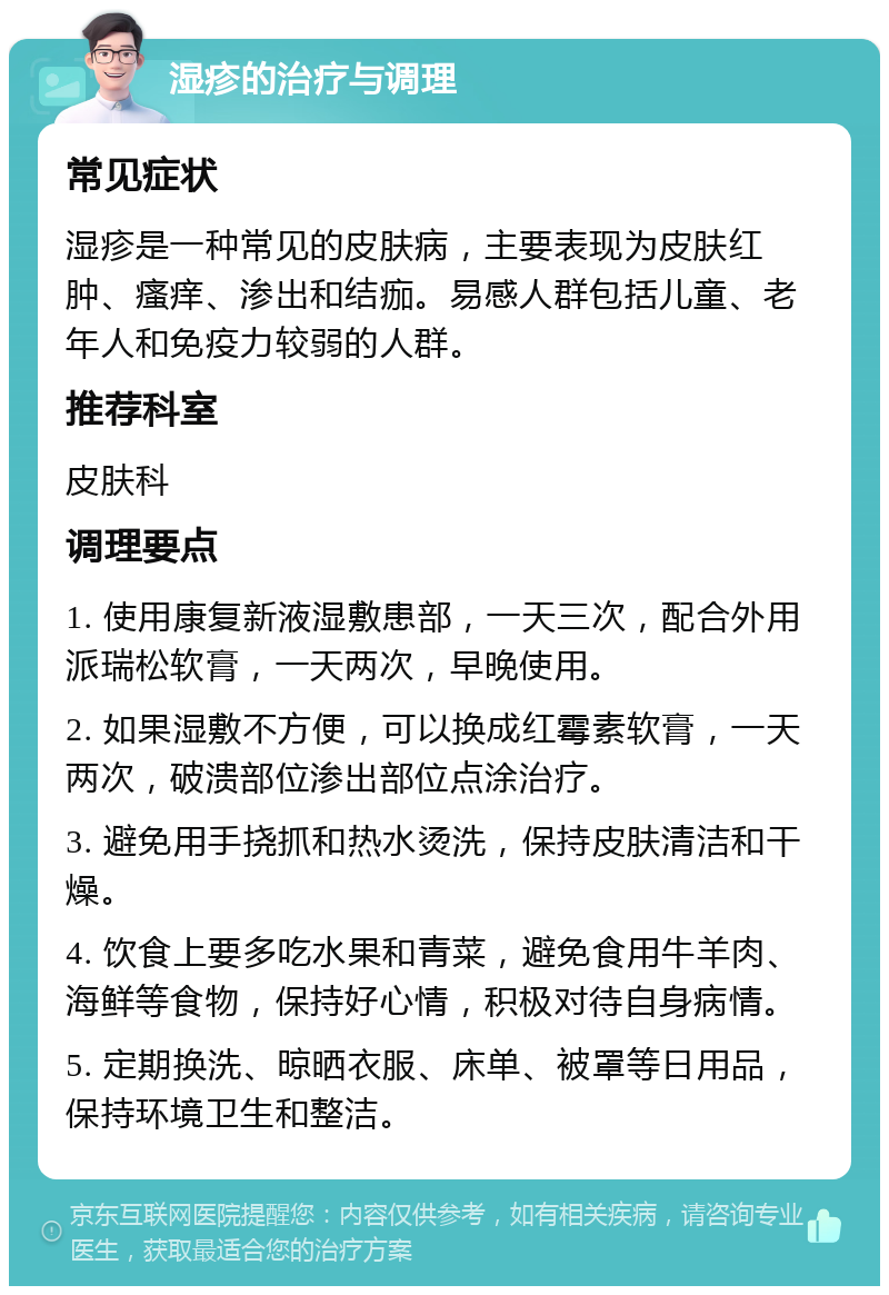 湿疹的治疗与调理 常见症状 湿疹是一种常见的皮肤病，主要表现为皮肤红肿、瘙痒、渗出和结痂。易感人群包括儿童、老年人和免疫力较弱的人群。 推荐科室 皮肤科 调理要点 1. 使用康复新液湿敷患部，一天三次，配合外用派瑞松软膏，一天两次，早晚使用。 2. 如果湿敷不方便，可以换成红霉素软膏，一天两次，破溃部位渗出部位点涂治疗。 3. 避免用手挠抓和热水烫洗，保持皮肤清洁和干燥。 4. 饮食上要多吃水果和青菜，避免食用牛羊肉、海鲜等食物，保持好心情，积极对待自身病情。 5. 定期换洗、晾晒衣服、床单、被罩等日用品，保持环境卫生和整洁。