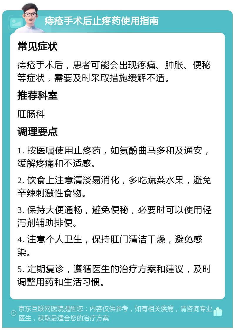 痔疮手术后止疼药使用指南 常见症状 痔疮手术后，患者可能会出现疼痛、肿胀、便秘等症状，需要及时采取措施缓解不适。 推荐科室 肛肠科 调理要点 1. 按医嘱使用止疼药，如氨酚曲马多和及通安，缓解疼痛和不适感。 2. 饮食上注意清淡易消化，多吃蔬菜水果，避免辛辣刺激性食物。 3. 保持大便通畅，避免便秘，必要时可以使用轻泻剂辅助排便。 4. 注意个人卫生，保持肛门清洁干燥，避免感染。 5. 定期复诊，遵循医生的治疗方案和建议，及时调整用药和生活习惯。