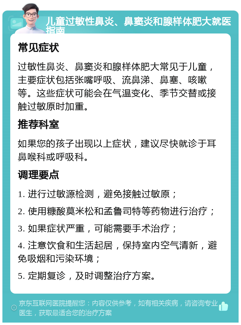 儿童过敏性鼻炎、鼻窦炎和腺样体肥大就医指南 常见症状 过敏性鼻炎、鼻窦炎和腺样体肥大常见于儿童，主要症状包括张嘴呼吸、流鼻涕、鼻塞、咳嗽等。这些症状可能会在气温变化、季节交替或接触过敏原时加重。 推荐科室 如果您的孩子出现以上症状，建议尽快就诊于耳鼻喉科或呼吸科。 调理要点 1. 进行过敏源检测，避免接触过敏原； 2. 使用糠酸莫米松和孟鲁司特等药物进行治疗； 3. 如果症状严重，可能需要手术治疗； 4. 注意饮食和生活起居，保持室内空气清新，避免吸烟和污染环境； 5. 定期复诊，及时调整治疗方案。