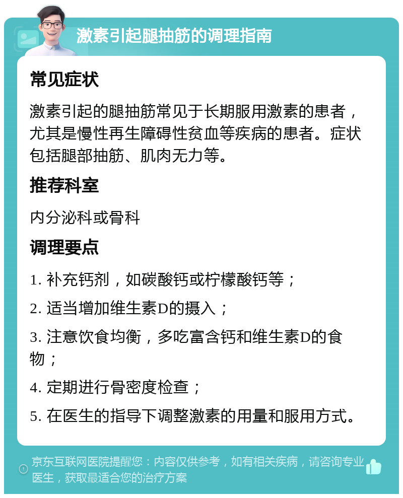 激素引起腿抽筋的调理指南 常见症状 激素引起的腿抽筋常见于长期服用激素的患者，尤其是慢性再生障碍性贫血等疾病的患者。症状包括腿部抽筋、肌肉无力等。 推荐科室 内分泌科或骨科 调理要点 1. 补充钙剂，如碳酸钙或柠檬酸钙等； 2. 适当增加维生素D的摄入； 3. 注意饮食均衡，多吃富含钙和维生素D的食物； 4. 定期进行骨密度检查； 5. 在医生的指导下调整激素的用量和服用方式。