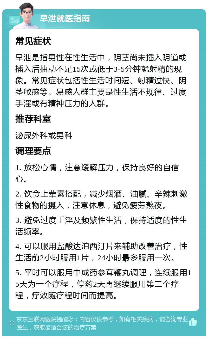 早泄就医指南 常见症状 早泄是指男性在性生活中，阴茎尚未插入阴道或插入后抽动不足15次或低于3-5分钟就射精的现象。常见症状包括性生活时间短、射精过快、阴茎敏感等。易感人群主要是性生活不规律、过度手淫或有精神压力的人群。 推荐科室 泌尿外科或男科 调理要点 1. 放松心情，注意缓解压力，保持良好的自信心。 2. 饮食上荤素搭配，减少烟酒、油腻、辛辣刺激性食物的摄入，注意休息，避免疲劳熬夜。 3. 避免过度手淫及频繁性生活，保持适度的性生活频率。 4. 可以服用盐酸达泊西汀片来辅助改善治疗，性生活前2小时服用1片，24小时最多服用一次。 5. 平时可以服用中成药参茸鞭丸调理，连续服用15天为一个疗程，停药2天再继续服用第二个疗程，疗效随疗程时间而提高。