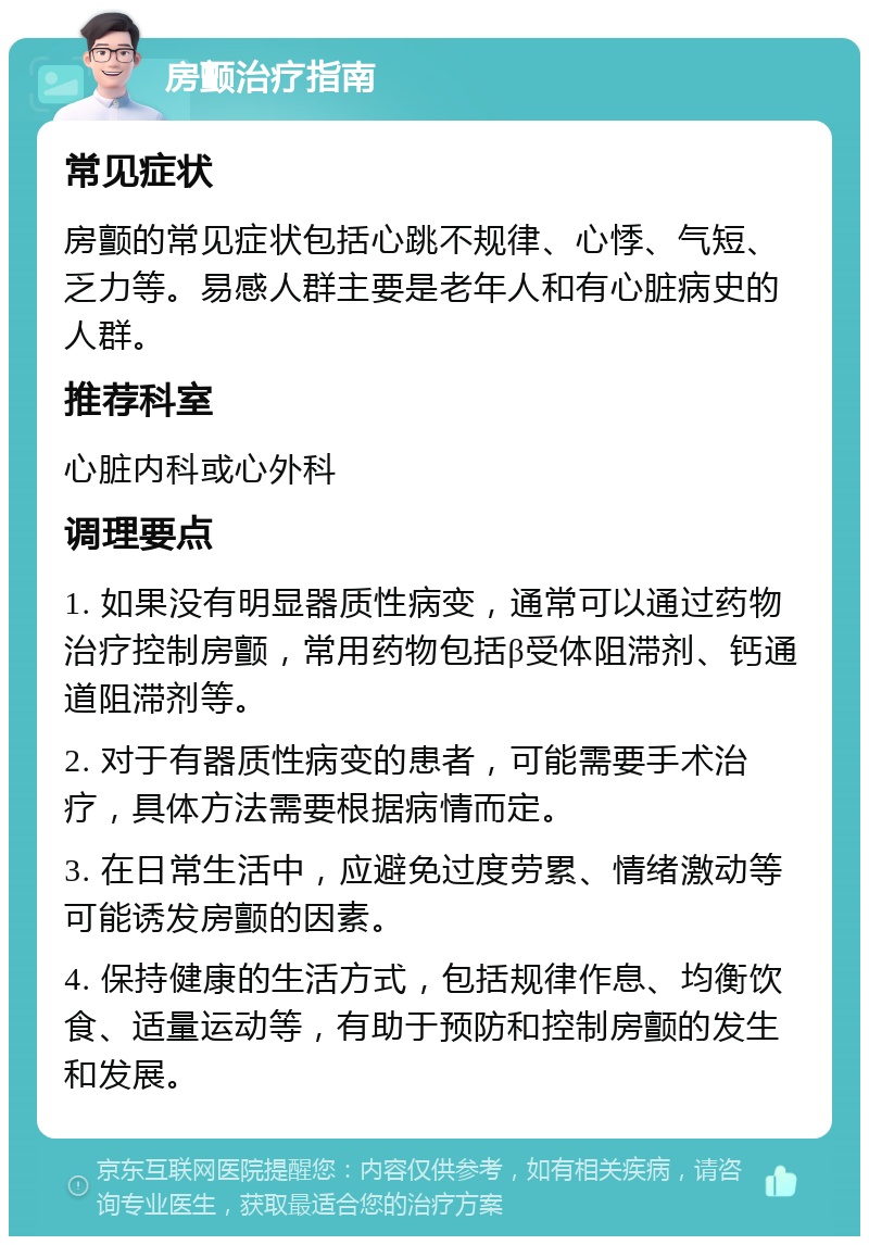 房颤治疗指南 常见症状 房颤的常见症状包括心跳不规律、心悸、气短、乏力等。易感人群主要是老年人和有心脏病史的人群。 推荐科室 心脏内科或心外科 调理要点 1. 如果没有明显器质性病变，通常可以通过药物治疗控制房颤，常用药物包括β受体阻滞剂、钙通道阻滞剂等。 2. 对于有器质性病变的患者，可能需要手术治疗，具体方法需要根据病情而定。 3. 在日常生活中，应避免过度劳累、情绪激动等可能诱发房颤的因素。 4. 保持健康的生活方式，包括规律作息、均衡饮食、适量运动等，有助于预防和控制房颤的发生和发展。