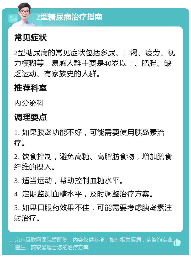 2型糖尿病治疗指南 常见症状 2型糖尿病的常见症状包括多尿、口渴、疲劳、视力模糊等。易感人群主要是40岁以上、肥胖、缺乏运动、有家族史的人群。 推荐科室 内分泌科 调理要点 1. 如果胰岛功能不好，可能需要使用胰岛素治疗。 2. 饮食控制，避免高糖、高脂肪食物，增加膳食纤维的摄入。 3. 适当运动，帮助控制血糖水平。 4. 定期监测血糖水平，及时调整治疗方案。 5. 如果口服药效果不佳，可能需要考虑胰岛素注射治疗。