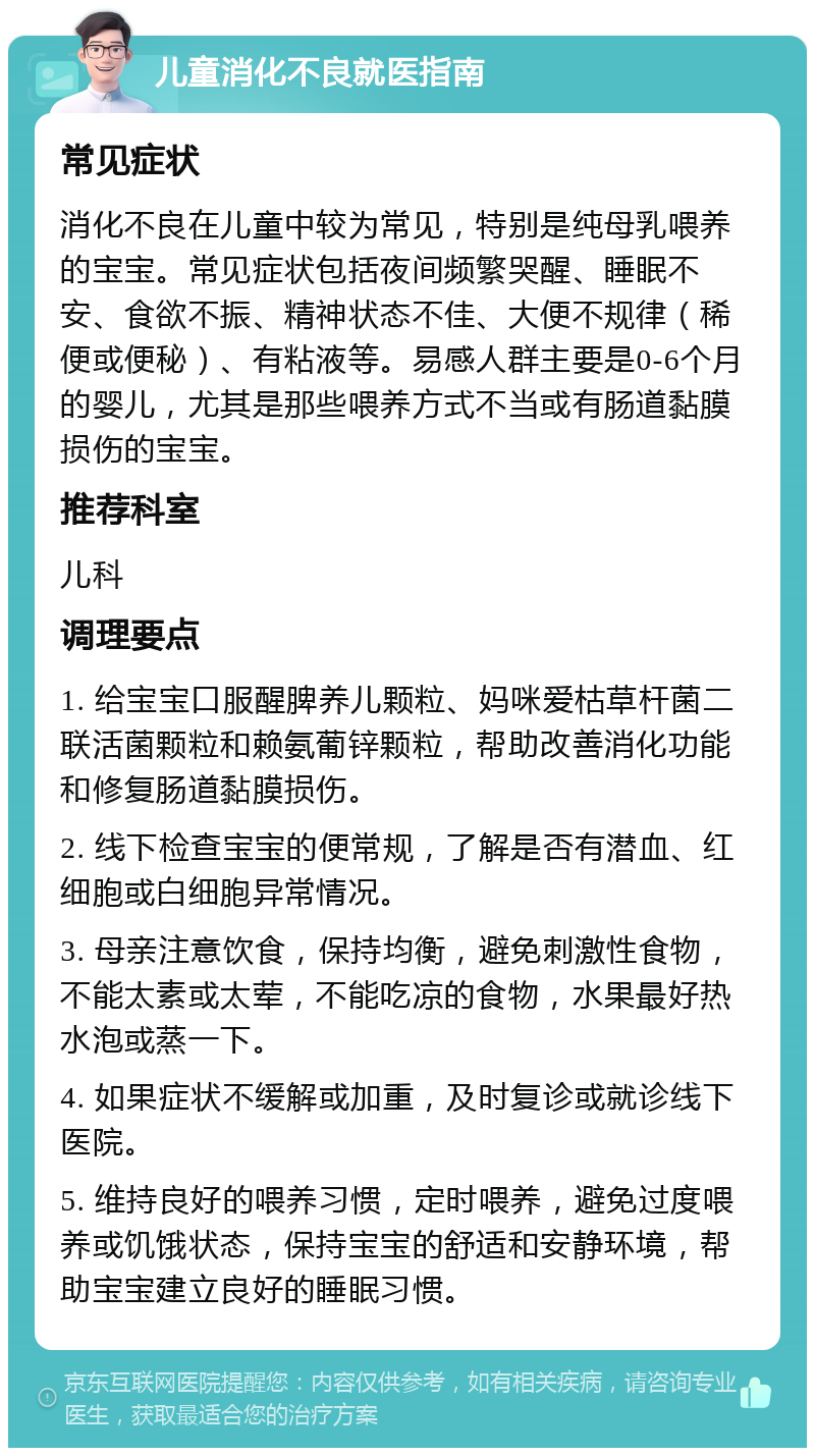 儿童消化不良就医指南 常见症状 消化不良在儿童中较为常见，特别是纯母乳喂养的宝宝。常见症状包括夜间频繁哭醒、睡眠不安、食欲不振、精神状态不佳、大便不规律（稀便或便秘）、有粘液等。易感人群主要是0-6个月的婴儿，尤其是那些喂养方式不当或有肠道黏膜损伤的宝宝。 推荐科室 儿科 调理要点 1. 给宝宝口服醒脾养儿颗粒、妈咪爱枯草杆菌二联活菌颗粒和赖氨葡锌颗粒，帮助改善消化功能和修复肠道黏膜损伤。 2. 线下检查宝宝的便常规，了解是否有潜血、红细胞或白细胞异常情况。 3. 母亲注意饮食，保持均衡，避免刺激性食物，不能太素或太荤，不能吃凉的食物，水果最好热水泡或蒸一下。 4. 如果症状不缓解或加重，及时复诊或就诊线下医院。 5. 维持良好的喂养习惯，定时喂养，避免过度喂养或饥饿状态，保持宝宝的舒适和安静环境，帮助宝宝建立良好的睡眠习惯。