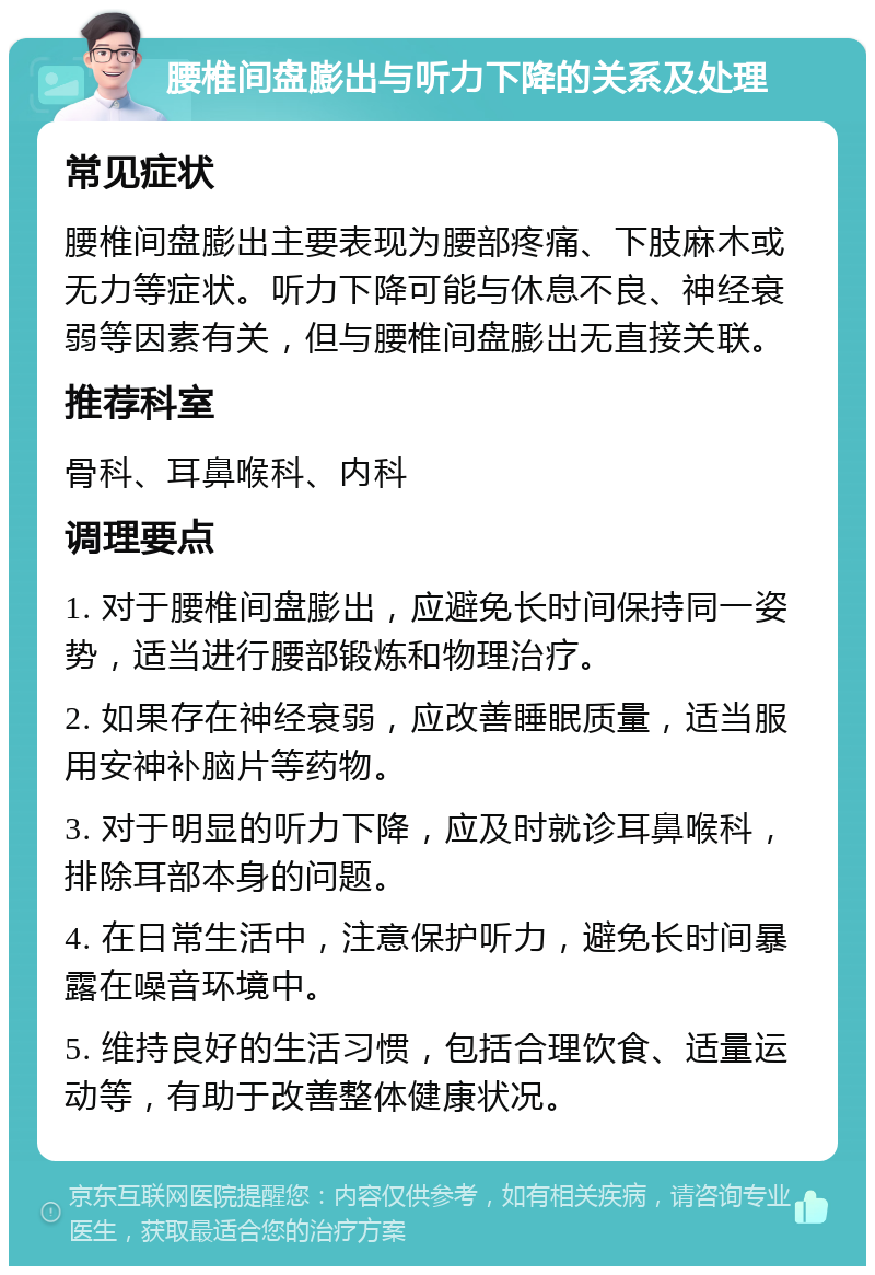 腰椎间盘膨出与听力下降的关系及处理 常见症状 腰椎间盘膨出主要表现为腰部疼痛、下肢麻木或无力等症状。听力下降可能与休息不良、神经衰弱等因素有关，但与腰椎间盘膨出无直接关联。 推荐科室 骨科、耳鼻喉科、内科 调理要点 1. 对于腰椎间盘膨出，应避免长时间保持同一姿势，适当进行腰部锻炼和物理治疗。 2. 如果存在神经衰弱，应改善睡眠质量，适当服用安神补脑片等药物。 3. 对于明显的听力下降，应及时就诊耳鼻喉科，排除耳部本身的问题。 4. 在日常生活中，注意保护听力，避免长时间暴露在噪音环境中。 5. 维持良好的生活习惯，包括合理饮食、适量运动等，有助于改善整体健康状况。