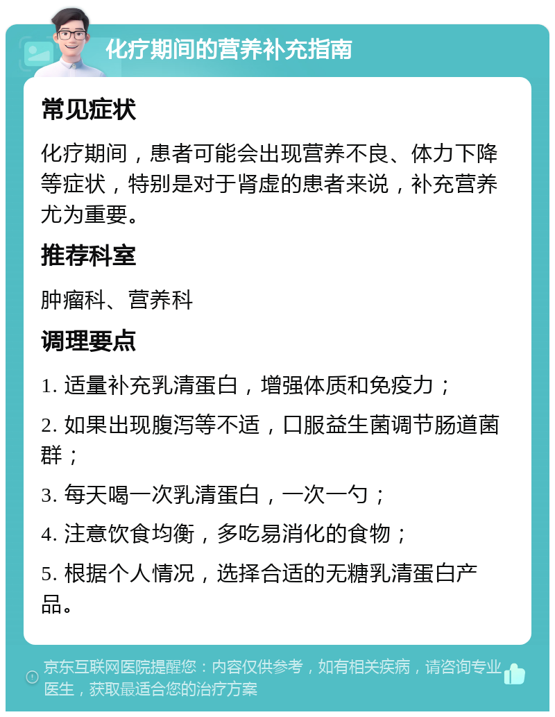 化疗期间的营养补充指南 常见症状 化疗期间，患者可能会出现营养不良、体力下降等症状，特别是对于肾虚的患者来说，补充营养尤为重要。 推荐科室 肿瘤科、营养科 调理要点 1. 适量补充乳清蛋白，增强体质和免疫力； 2. 如果出现腹泻等不适，口服益生菌调节肠道菌群； 3. 每天喝一次乳清蛋白，一次一勺； 4. 注意饮食均衡，多吃易消化的食物； 5. 根据个人情况，选择合适的无糖乳清蛋白产品。