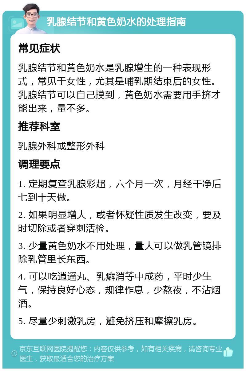 乳腺结节和黄色奶水的处理指南 常见症状 乳腺结节和黄色奶水是乳腺增生的一种表现形式，常见于女性，尤其是哺乳期结束后的女性。乳腺结节可以自己摸到，黄色奶水需要用手挤才能出来，量不多。 推荐科室 乳腺外科或整形外科 调理要点 1. 定期复查乳腺彩超，六个月一次，月经干净后七到十天做。 2. 如果明显增大，或者怀疑性质发生改变，要及时切除或者穿刺活检。 3. 少量黄色奶水不用处理，量大可以做乳管镜排除乳管里长东西。 4. 可以吃逍遥丸、乳癖消等中成药，平时少生气，保持良好心态，规律作息，少熬夜，不沾烟酒。 5. 尽量少刺激乳房，避免挤压和摩擦乳房。