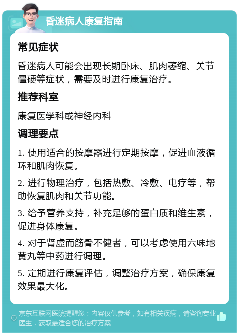 昏迷病人康复指南 常见症状 昏迷病人可能会出现长期卧床、肌肉萎缩、关节僵硬等症状，需要及时进行康复治疗。 推荐科室 康复医学科或神经内科 调理要点 1. 使用适合的按摩器进行定期按摩，促进血液循环和肌肉恢复。 2. 进行物理治疗，包括热敷、冷敷、电疗等，帮助恢复肌肉和关节功能。 3. 给予营养支持，补充足够的蛋白质和维生素，促进身体康复。 4. 对于肾虚而筋骨不健者，可以考虑使用六味地黄丸等中药进行调理。 5. 定期进行康复评估，调整治疗方案，确保康复效果最大化。