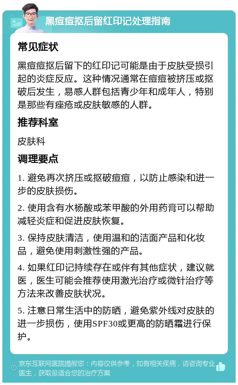 黑痘痘抠后留红印记处理指南 常见症状 黑痘痘抠后留下的红印记可能是由于皮肤受损引起的炎症反应。这种情况通常在痘痘被挤压或抠破后发生，易感人群包括青少年和成年人，特别是那些有痤疮或皮肤敏感的人群。 推荐科室 皮肤科 调理要点 1. 避免再次挤压或抠破痘痘，以防止感染和进一步的皮肤损伤。 2. 使用含有水杨酸或苯甲酸的外用药膏可以帮助减轻炎症和促进皮肤恢复。 3. 保持皮肤清洁，使用温和的洁面产品和化妆品，避免使用刺激性强的产品。 4. 如果红印记持续存在或伴有其他症状，建议就医，医生可能会推荐使用激光治疗或微针治疗等方法来改善皮肤状况。 5. 注意日常生活中的防晒，避免紫外线对皮肤的进一步损伤，使用SPF30或更高的防晒霜进行保护。