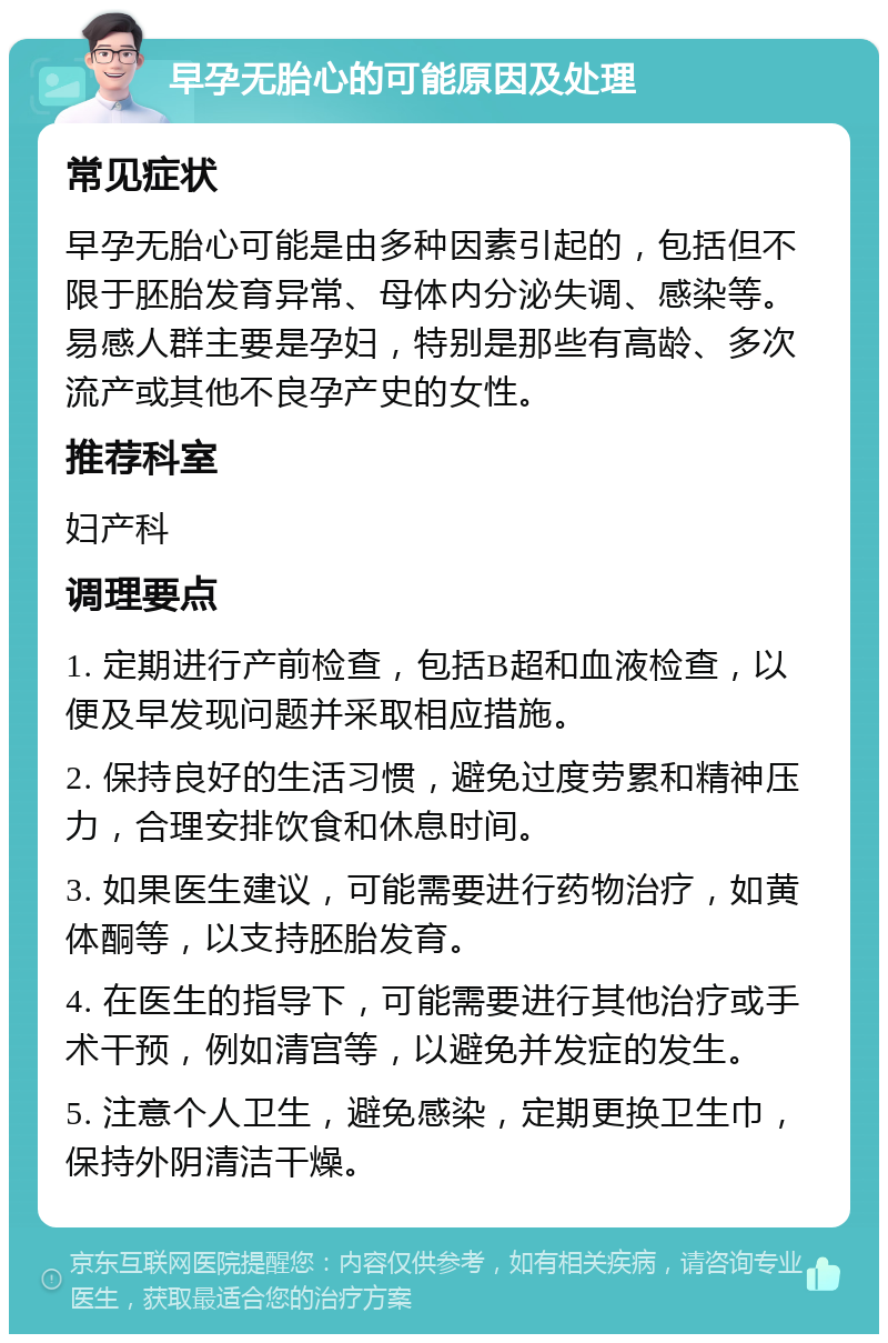 早孕无胎心的可能原因及处理 常见症状 早孕无胎心可能是由多种因素引起的，包括但不限于胚胎发育异常、母体内分泌失调、感染等。易感人群主要是孕妇，特别是那些有高龄、多次流产或其他不良孕产史的女性。 推荐科室 妇产科 调理要点 1. 定期进行产前检查，包括B超和血液检查，以便及早发现问题并采取相应措施。 2. 保持良好的生活习惯，避免过度劳累和精神压力，合理安排饮食和休息时间。 3. 如果医生建议，可能需要进行药物治疗，如黄体酮等，以支持胚胎发育。 4. 在医生的指导下，可能需要进行其他治疗或手术干预，例如清宫等，以避免并发症的发生。 5. 注意个人卫生，避免感染，定期更换卫生巾，保持外阴清洁干燥。