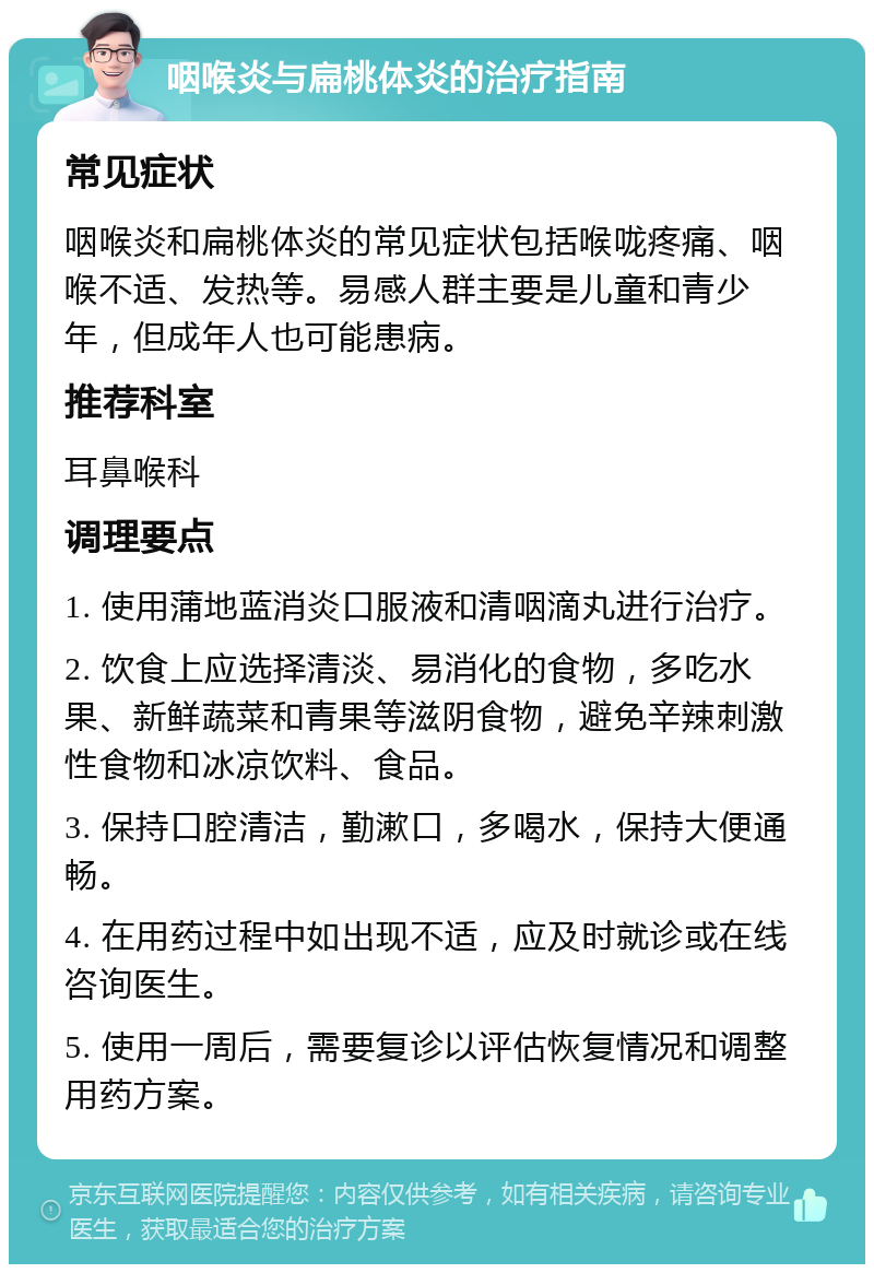 咽喉炎与扁桃体炎的治疗指南 常见症状 咽喉炎和扁桃体炎的常见症状包括喉咙疼痛、咽喉不适、发热等。易感人群主要是儿童和青少年，但成年人也可能患病。 推荐科室 耳鼻喉科 调理要点 1. 使用蒲地蓝消炎口服液和清咽滴丸进行治疗。 2. 饮食上应选择清淡、易消化的食物，多吃水果、新鲜蔬菜和青果等滋阴食物，避免辛辣刺激性食物和冰凉饮料、食品。 3. 保持口腔清洁，勤漱口，多喝水，保持大便通畅。 4. 在用药过程中如出现不适，应及时就诊或在线咨询医生。 5. 使用一周后，需要复诊以评估恢复情况和调整用药方案。