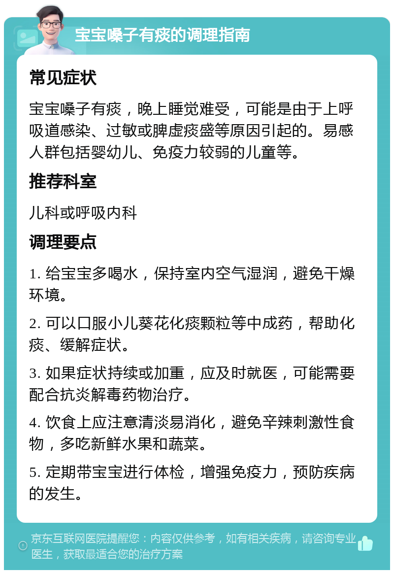 宝宝嗓子有痰的调理指南 常见症状 宝宝嗓子有痰，晚上睡觉难受，可能是由于上呼吸道感染、过敏或脾虚痰盛等原因引起的。易感人群包括婴幼儿、免疫力较弱的儿童等。 推荐科室 儿科或呼吸内科 调理要点 1. 给宝宝多喝水，保持室内空气湿润，避免干燥环境。 2. 可以口服小儿葵花化痰颗粒等中成药，帮助化痰、缓解症状。 3. 如果症状持续或加重，应及时就医，可能需要配合抗炎解毒药物治疗。 4. 饮食上应注意清淡易消化，避免辛辣刺激性食物，多吃新鲜水果和蔬菜。 5. 定期带宝宝进行体检，增强免疫力，预防疾病的发生。