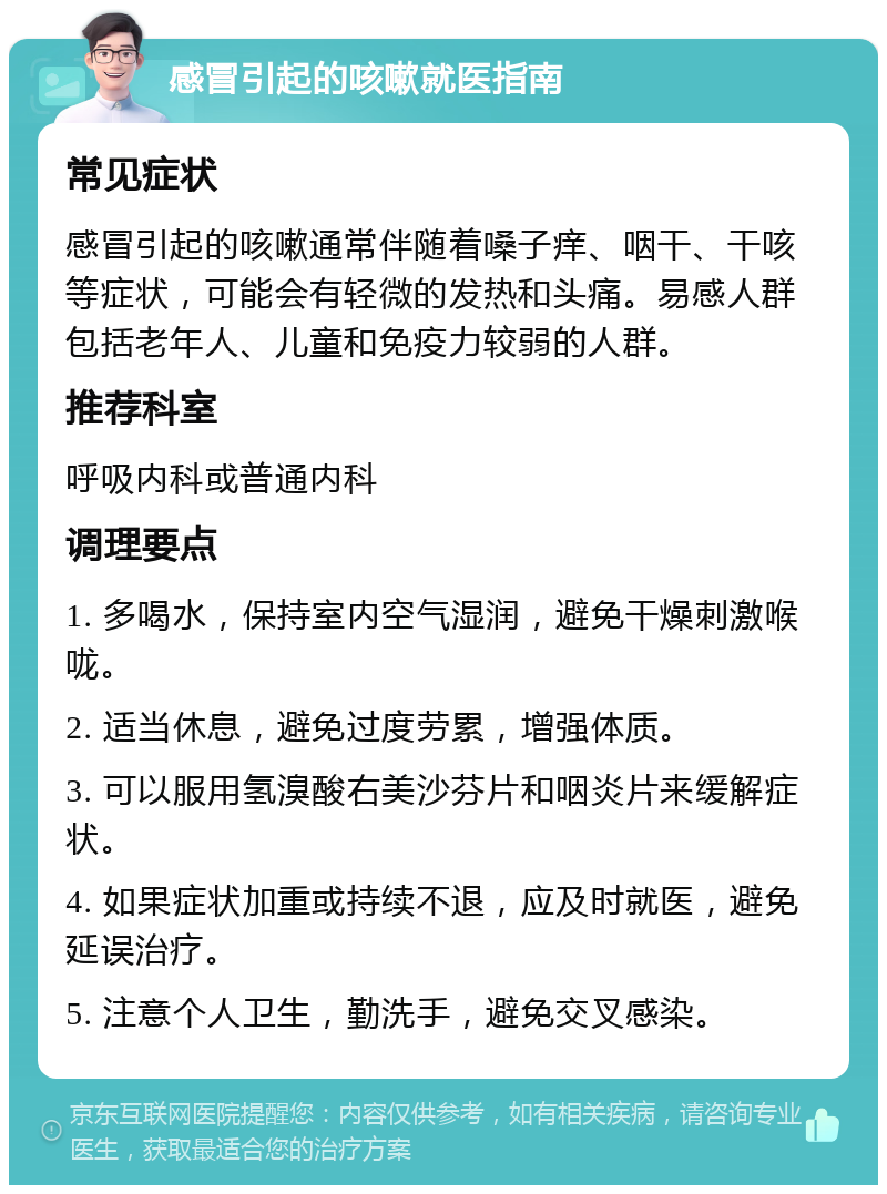 感冒引起的咳嗽就医指南 常见症状 感冒引起的咳嗽通常伴随着嗓子痒、咽干、干咳等症状，可能会有轻微的发热和头痛。易感人群包括老年人、儿童和免疫力较弱的人群。 推荐科室 呼吸内科或普通内科 调理要点 1. 多喝水，保持室内空气湿润，避免干燥刺激喉咙。 2. 适当休息，避免过度劳累，增强体质。 3. 可以服用氢溴酸右美沙芬片和咽炎片来缓解症状。 4. 如果症状加重或持续不退，应及时就医，避免延误治疗。 5. 注意个人卫生，勤洗手，避免交叉感染。