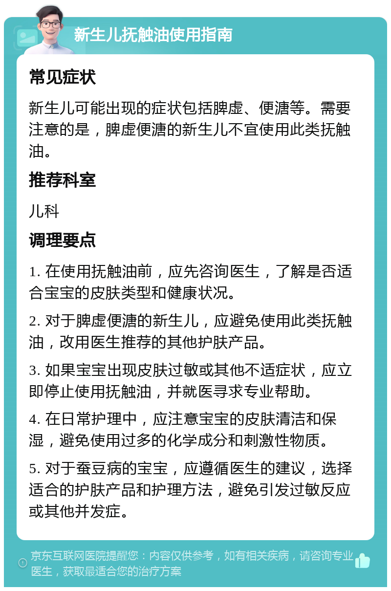 新生儿抚触油使用指南 常见症状 新生儿可能出现的症状包括脾虚、便溏等。需要注意的是，脾虚便溏的新生儿不宜使用此类抚触油。 推荐科室 儿科 调理要点 1. 在使用抚触油前，应先咨询医生，了解是否适合宝宝的皮肤类型和健康状况。 2. 对于脾虚便溏的新生儿，应避免使用此类抚触油，改用医生推荐的其他护肤产品。 3. 如果宝宝出现皮肤过敏或其他不适症状，应立即停止使用抚触油，并就医寻求专业帮助。 4. 在日常护理中，应注意宝宝的皮肤清洁和保湿，避免使用过多的化学成分和刺激性物质。 5. 对于蚕豆病的宝宝，应遵循医生的建议，选择适合的护肤产品和护理方法，避免引发过敏反应或其他并发症。