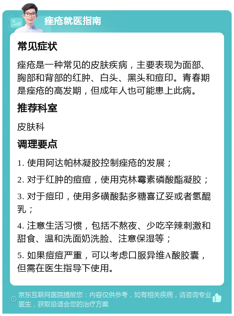 痤疮就医指南 常见症状 痤疮是一种常见的皮肤疾病，主要表现为面部、胸部和背部的红肿、白头、黑头和痘印。青春期是痤疮的高发期，但成年人也可能患上此病。 推荐科室 皮肤科 调理要点 1. 使用阿达帕林凝胶控制痤疮的发展； 2. 对于红肿的痘痘，使用克林霉素磷酸酯凝胶； 3. 对于痘印，使用多磺酸黏多糖喜辽妥或者氢醌乳； 4. 注意生活习惯，包括不熬夜、少吃辛辣刺激和甜食、温和洗面奶洗脸、注意保湿等； 5. 如果痘痘严重，可以考虑口服异维A酸胶囊，但需在医生指导下使用。