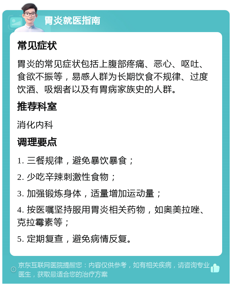 胃炎就医指南 常见症状 胃炎的常见症状包括上腹部疼痛、恶心、呕吐、食欲不振等，易感人群为长期饮食不规律、过度饮酒、吸烟者以及有胃病家族史的人群。 推荐科室 消化内科 调理要点 1. 三餐规律，避免暴饮暴食； 2. 少吃辛辣刺激性食物； 3. 加强锻炼身体，适量增加运动量； 4. 按医嘱坚持服用胃炎相关药物，如奥美拉唑、克拉霉素等； 5. 定期复查，避免病情反复。