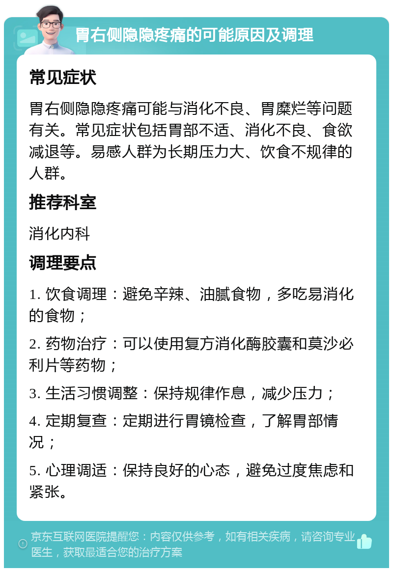 胃右侧隐隐疼痛的可能原因及调理 常见症状 胃右侧隐隐疼痛可能与消化不良、胃糜烂等问题有关。常见症状包括胃部不适、消化不良、食欲减退等。易感人群为长期压力大、饮食不规律的人群。 推荐科室 消化内科 调理要点 1. 饮食调理：避免辛辣、油腻食物，多吃易消化的食物； 2. 药物治疗：可以使用复方消化酶胶囊和莫沙必利片等药物； 3. 生活习惯调整：保持规律作息，减少压力； 4. 定期复查：定期进行胃镜检查，了解胃部情况； 5. 心理调适：保持良好的心态，避免过度焦虑和紧张。