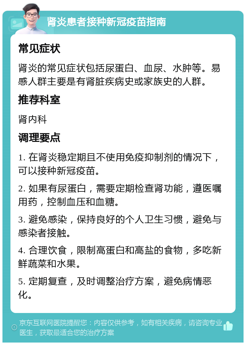 肾炎患者接种新冠疫苗指南 常见症状 肾炎的常见症状包括尿蛋白、血尿、水肿等。易感人群主要是有肾脏疾病史或家族史的人群。 推荐科室 肾内科 调理要点 1. 在肾炎稳定期且不使用免疫抑制剂的情况下，可以接种新冠疫苗。 2. 如果有尿蛋白，需要定期检查肾功能，遵医嘱用药，控制血压和血糖。 3. 避免感染，保持良好的个人卫生习惯，避免与感染者接触。 4. 合理饮食，限制高蛋白和高盐的食物，多吃新鲜蔬菜和水果。 5. 定期复查，及时调整治疗方案，避免病情恶化。