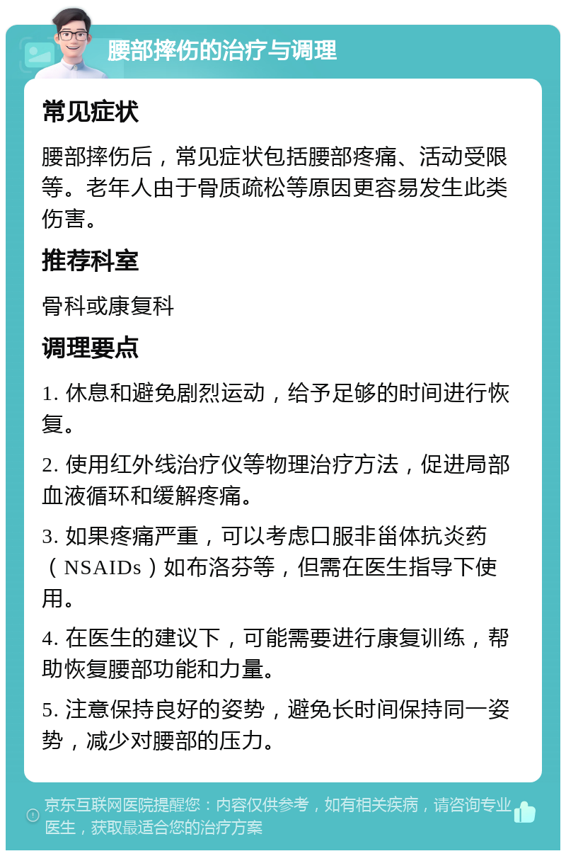 腰部摔伤的治疗与调理 常见症状 腰部摔伤后，常见症状包括腰部疼痛、活动受限等。老年人由于骨质疏松等原因更容易发生此类伤害。 推荐科室 骨科或康复科 调理要点 1. 休息和避免剧烈运动，给予足够的时间进行恢复。 2. 使用红外线治疗仪等物理治疗方法，促进局部血液循环和缓解疼痛。 3. 如果疼痛严重，可以考虑口服非甾体抗炎药（NSAIDs）如布洛芬等，但需在医生指导下使用。 4. 在医生的建议下，可能需要进行康复训练，帮助恢复腰部功能和力量。 5. 注意保持良好的姿势，避免长时间保持同一姿势，减少对腰部的压力。