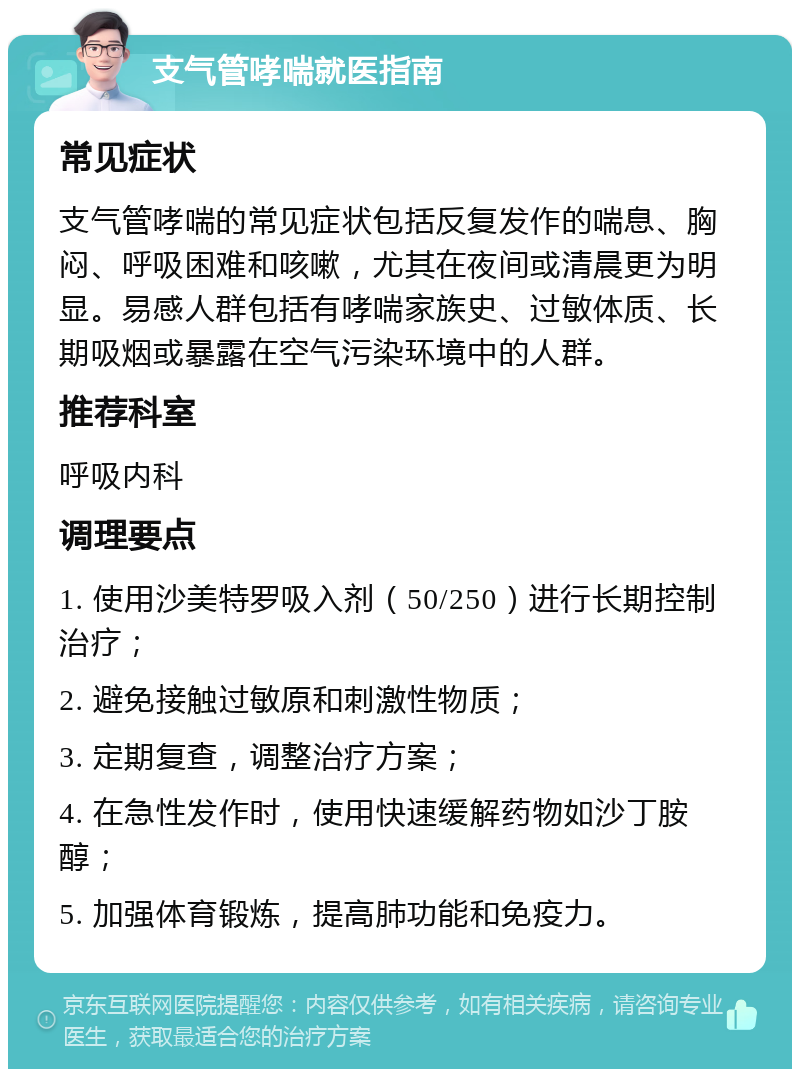 支气管哮喘就医指南 常见症状 支气管哮喘的常见症状包括反复发作的喘息、胸闷、呼吸困难和咳嗽，尤其在夜间或清晨更为明显。易感人群包括有哮喘家族史、过敏体质、长期吸烟或暴露在空气污染环境中的人群。 推荐科室 呼吸内科 调理要点 1. 使用沙美特罗吸入剂（50/250）进行长期控制治疗； 2. 避免接触过敏原和刺激性物质； 3. 定期复查，调整治疗方案； 4. 在急性发作时，使用快速缓解药物如沙丁胺醇； 5. 加强体育锻炼，提高肺功能和免疫力。