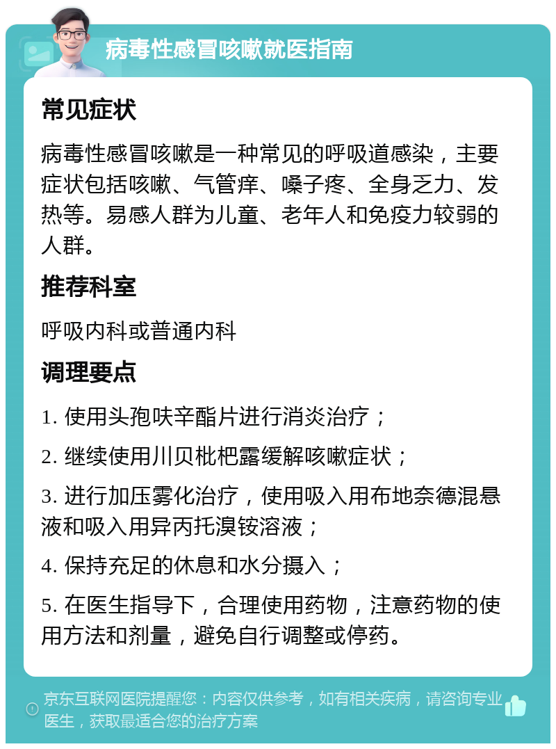 病毒性感冒咳嗽就医指南 常见症状 病毒性感冒咳嗽是一种常见的呼吸道感染，主要症状包括咳嗽、气管痒、嗓子疼、全身乏力、发热等。易感人群为儿童、老年人和免疫力较弱的人群。 推荐科室 呼吸内科或普通内科 调理要点 1. 使用头孢呋辛酯片进行消炎治疗； 2. 继续使用川贝枇杷露缓解咳嗽症状； 3. 进行加压雾化治疗，使用吸入用布地奈德混悬液和吸入用异丙托溴铵溶液； 4. 保持充足的休息和水分摄入； 5. 在医生指导下，合理使用药物，注意药物的使用方法和剂量，避免自行调整或停药。