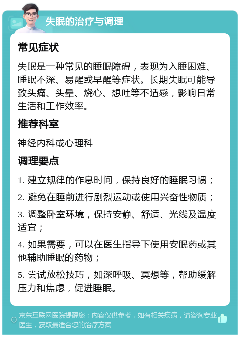 失眠的治疗与调理 常见症状 失眠是一种常见的睡眠障碍，表现为入睡困难、睡眠不深、易醒或早醒等症状。长期失眠可能导致头痛、头晕、烧心、想吐等不适感，影响日常生活和工作效率。 推荐科室 神经内科或心理科 调理要点 1. 建立规律的作息时间，保持良好的睡眠习惯； 2. 避免在睡前进行剧烈运动或使用兴奋性物质； 3. 调整卧室环境，保持安静、舒适、光线及温度适宜； 4. 如果需要，可以在医生指导下使用安眠药或其他辅助睡眠的药物； 5. 尝试放松技巧，如深呼吸、冥想等，帮助缓解压力和焦虑，促进睡眠。