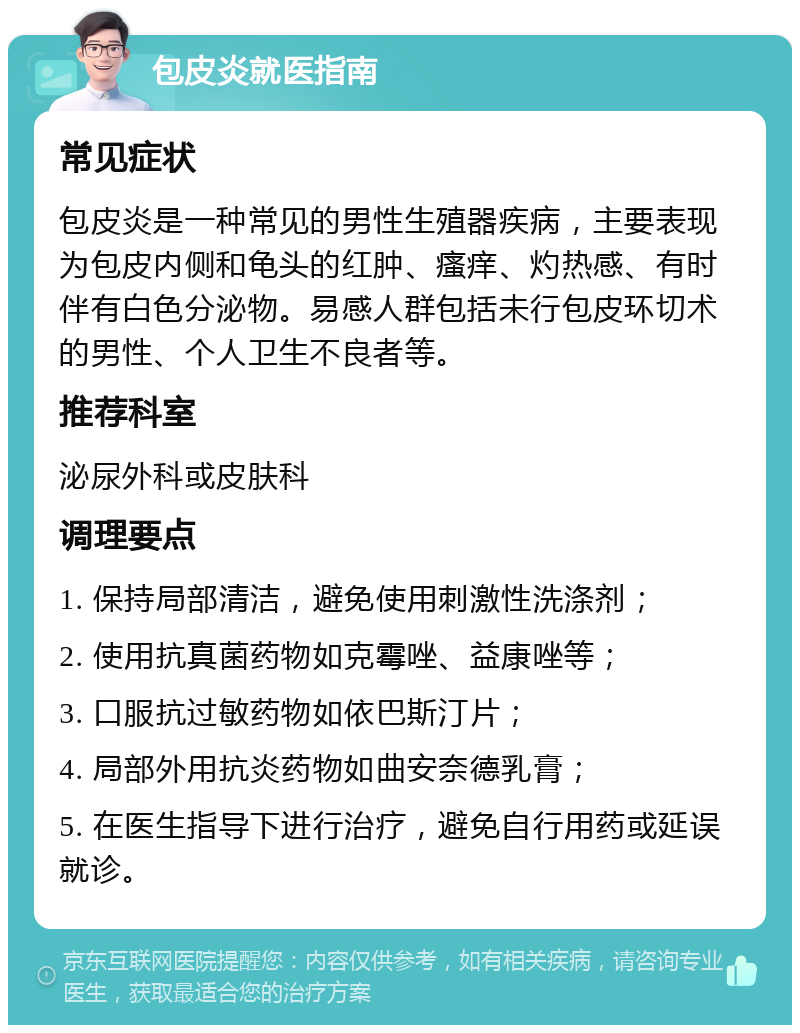 包皮炎就医指南 常见症状 包皮炎是一种常见的男性生殖器疾病，主要表现为包皮内侧和龟头的红肿、瘙痒、灼热感、有时伴有白色分泌物。易感人群包括未行包皮环切术的男性、个人卫生不良者等。 推荐科室 泌尿外科或皮肤科 调理要点 1. 保持局部清洁，避免使用刺激性洗涤剂； 2. 使用抗真菌药物如克霉唑、益康唑等； 3. 口服抗过敏药物如依巴斯汀片； 4. 局部外用抗炎药物如曲安奈德乳膏； 5. 在医生指导下进行治疗，避免自行用药或延误就诊。