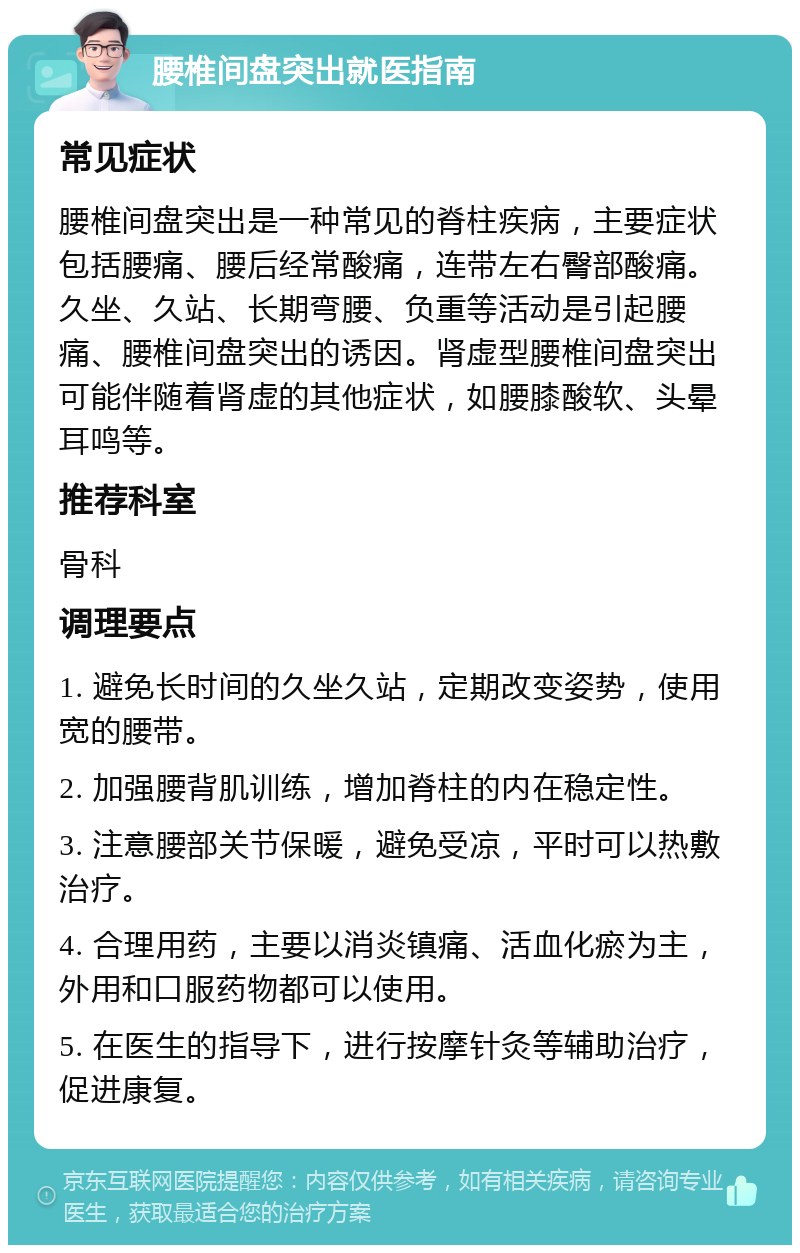 腰椎间盘突出就医指南 常见症状 腰椎间盘突出是一种常见的脊柱疾病，主要症状包括腰痛、腰后经常酸痛，连带左右臀部酸痛。久坐、久站、长期弯腰、负重等活动是引起腰痛、腰椎间盘突出的诱因。肾虚型腰椎间盘突出可能伴随着肾虚的其他症状，如腰膝酸软、头晕耳鸣等。 推荐科室 骨科 调理要点 1. 避免长时间的久坐久站，定期改变姿势，使用宽的腰带。 2. 加强腰背肌训练，增加脊柱的内在稳定性。 3. 注意腰部关节保暖，避免受凉，平时可以热敷治疗。 4. 合理用药，主要以消炎镇痛、活血化瘀为主，外用和口服药物都可以使用。 5. 在医生的指导下，进行按摩针灸等辅助治疗，促进康复。